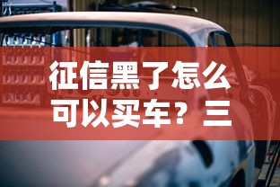 征信黑了怎么可以买车？三招破解贷款难题