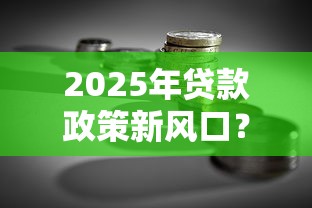 2025年贷款政策新风口？这5个“放水口子”助你轻松融资！