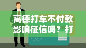 高德打车不付款影响征信吗？打车欠费与贷款关系全解析