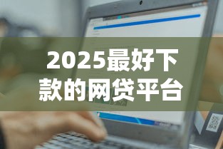 2025最好下款的网贷平台有哪些？这五家资质正规、审核轻松！