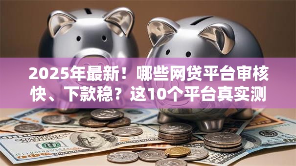 2025年最新！哪些网贷平台审核快、下款稳？这10个平台真实测评推荐
