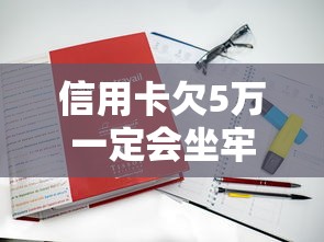 信用卡欠5万一定会坐牢吗？真实案例+法律条款深度解读