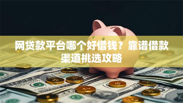 网贷款平台哪个好借钱？靠谱借款渠道挑选攻略