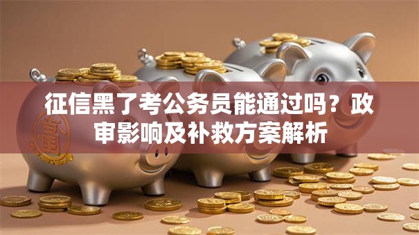 征信黑了考公务员能通过吗？政审影响及补救方案解析