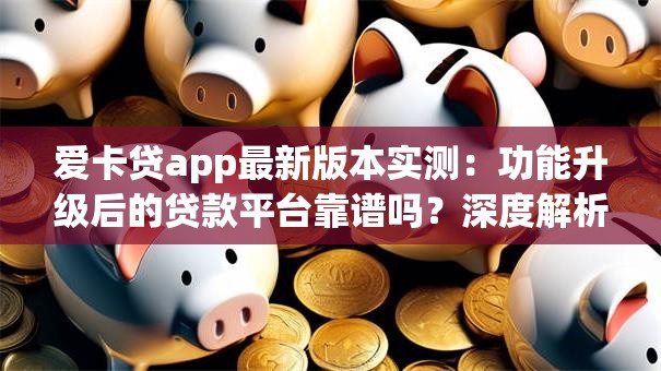 爱卡贷app最新版本实测：功能升级后的贷款平台靠谱吗？深度解析
