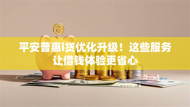 平安普惠i贷优化升级！这些服务让借钱体验更省心