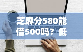 芝麻分580能借500吗？低分借款平台选择技巧解析