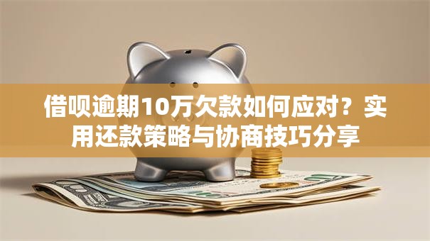 借呗逾期10万欠款如何应对？实用还款策略与协商技巧分享