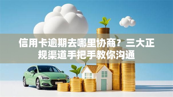 信用卡逾期去哪里协商？三大正规渠道手把手教你沟通