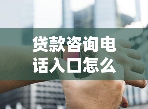 贷款咨询电话入口怎么找？专业解答+正规渠道全攻略