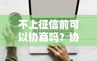 不上征信前可以协商吗？协商技巧与避坑指南