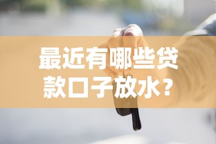 最近有哪些贷款口子放水？这些渠道别错过！