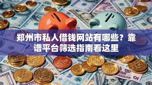 郑州市私人借钱网站有哪些？靠谱平台筛选指南看这里