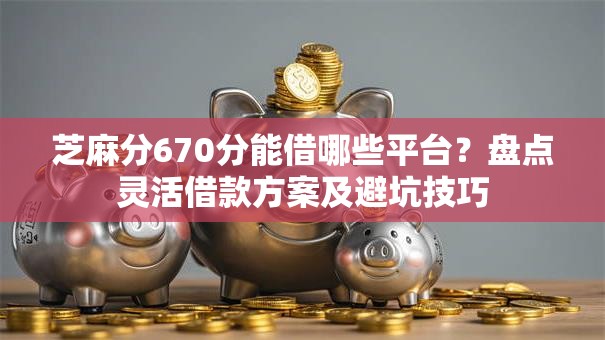 芝麻分670分能借哪些平台？盘点灵活借款方案及避坑技巧