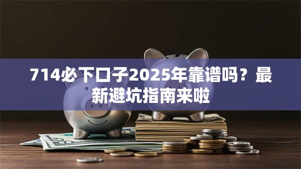 714必下口子2025年靠谱吗？最新避坑指南来啦