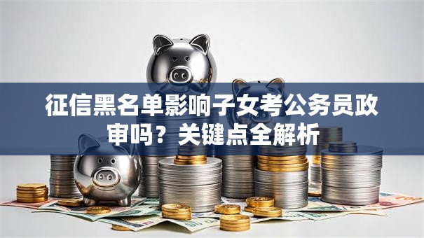 征信黑名单影响子女考公务员政审吗？关键点全解析