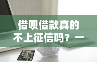借呗借款真的不上征信吗？一文看懂信用记录影响