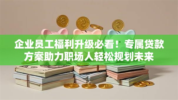 企业员工福利升级必看！专属贷款方案助力职场人轻松规划未来