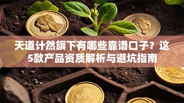 天道计然旗下有哪些靠谱口子？这5款产品资质解析与避坑指南