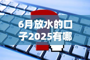 6月放水的口子2025有哪些?这些平台政策最给力! 6月放水的口子2025有哪些?这些平台政策最给力!