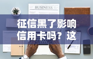 征信黑了影响信用卡吗?这5个隐藏风险必须懂 征信黑了影响信用卡吗?这5个隐藏风险必须懂