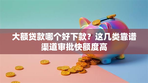 大额贷款哪个好下款？这几类靠谱渠道审批快额度高