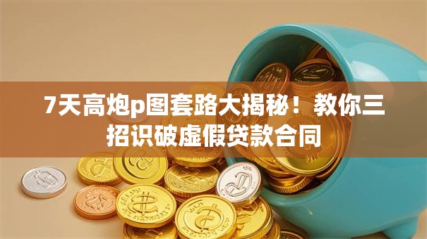 7天高炮p图套路大揭秘！教你三招识破虚假贷款合同