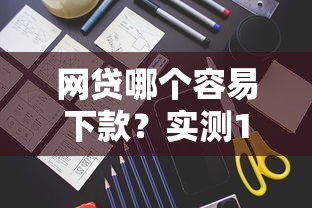 网贷哪个容易下款？实测10家平台发现这些审核快门槛低