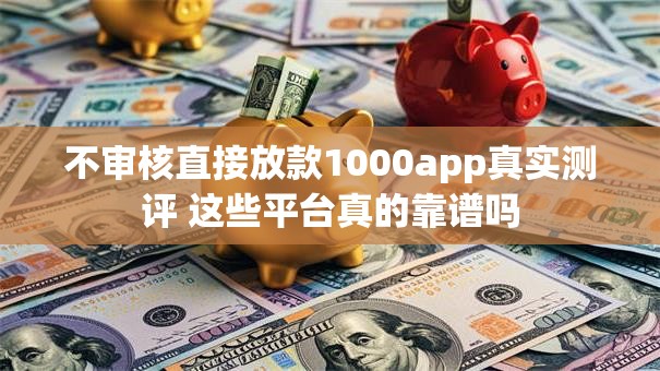 不审核直接放款1000app真实测评 这些平台真的靠谱吗