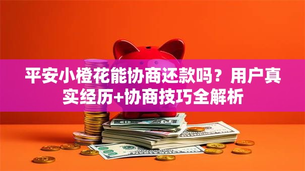 平安小橙花能协商还款吗？用户真实经历+协商技巧全解析