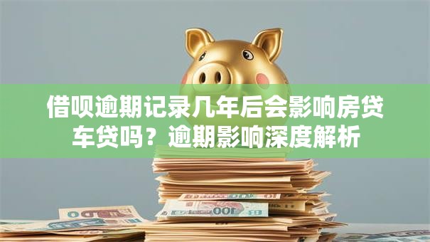 借呗逾期记录几年后会影响房贷车贷吗？逾期影响深度解析