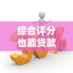 综合评分也能贷款的口子大揭秘！低门槛平台这样选更靠谱