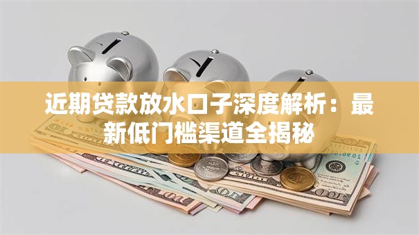 近期贷款放水口子深度解析：最新低门槛渠道全揭秘