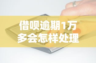 借呗逾期1万多会怎样处理？后果、应对方法、避免踩坑指南