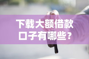 下载大额借款口子有哪些？这几个正规渠道别错过