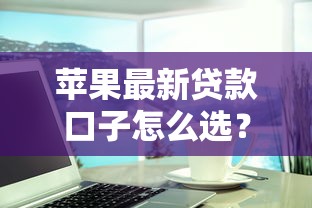 苹果最新贷款口子怎么选？这些渠道靠谱又灵活，手把手教你避坑！