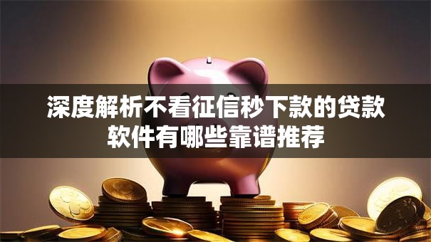 深度解析不看征信秒下款的贷款软件有哪些靠谱推荐