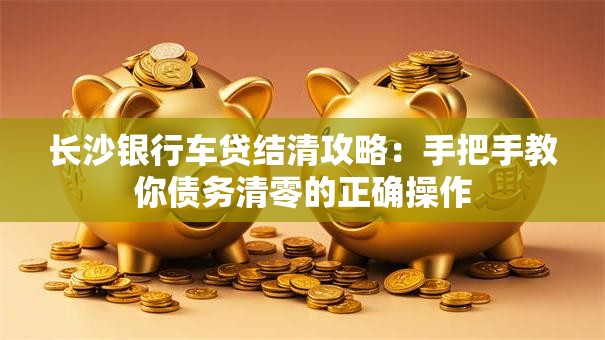 长沙银行车贷结清攻略：手把手教你债务清零的正确操作