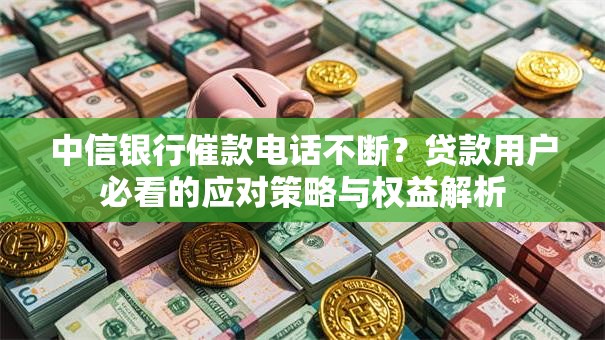 中信银行催款电话不断？贷款用户必看的应对策略与权益解析