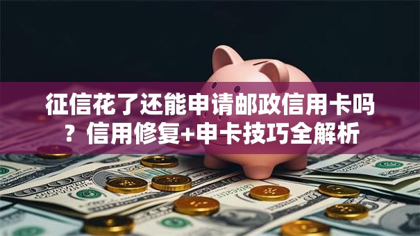 征信花了还能申请邮政信用卡吗？信用修复+申卡技巧全解析