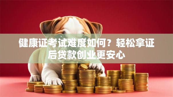 健康证考试难度如何？轻松拿证后贷款创业更安心