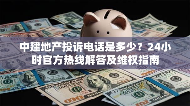 中建地产投诉电话是多少？24小时官方热线解答及维权指南