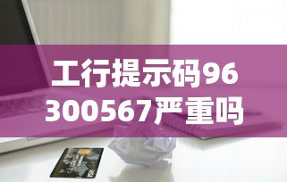 工行提示码96300567严重吗？为啥云闪付能用？贷款疑问全解析