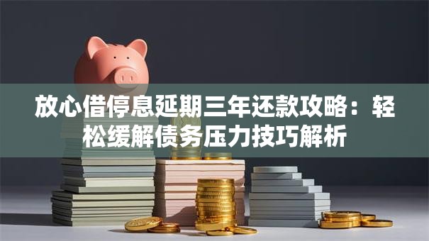 放心借停息延期三年还款攻略：轻松缓解债务压力技巧解析