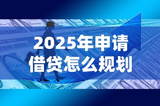 2025年申请借贷怎么规划？最新政策解析与实战攻略