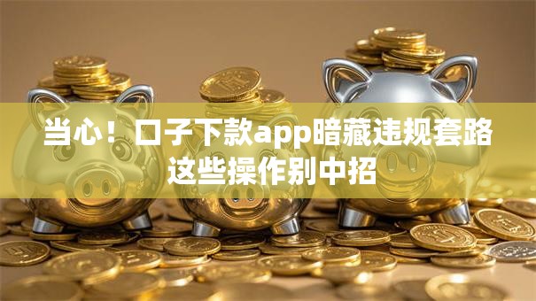 当心！口子下款app暗藏违规套路 这些操作别中招