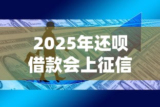 2025年还呗借款会上征信吗？最新政策+用户必知细节全解析！