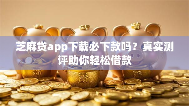 芝麻贷app下载必下款吗？真实测评助你轻松借款
