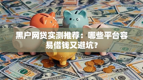 黑户网贷实测推荐：哪些平台容易借钱又避坑？