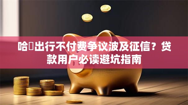 哈啰出行不付费争议波及征信？贷款用户必读避坑指南